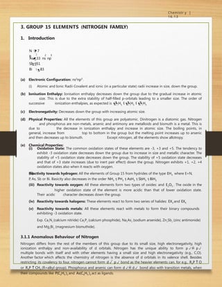 Chemistr y |
16.13
2 3
3. GROUP 15 ELEMENTS (NITROGEN FAMILY)
1. Introduction
N  7
P

15
Sb51

As33 ns np

Bi 83
(a) Electronic Configuration: ns2
np3
.
(i) Atomic and Ionic Radii Covalent and ionic (in a particular state) radii increase in size, down the group.
(b) Ionisation Enthalpy: Ionisation enthalpy decreases down the group due to the gradual increase in atomic
size. This is due to the extra stability of half-filled p-orbitals leading to a smaller size. The order of
successive ionization enthalpies, as expected is iH1  iH2  iH3
(c) Electronegativity: Decreases down the group with increasing atomic size.
(d) Physical Properties: All the elements of this group are polyatomic. Dinitrogen is a diatomic gas. Nitrogen
and phosphorus are non-metals, arsenic and antimony are metalloids and bismuth is a metal. This is
due to the decrease in ionization enthalpy and increase in atomic size. The boiling points, in
general, increase from top to bottom in the group but the melting point increases up to arsenic
and then decreases up to bismuth. Except nitrogen, all the elements show allotropy.
(e) Chemical Properties:
(ii)
(i) Oxidation State: The common oxidation states of these elements are -3, +3 and +5. The tendency to
exhibit -3 oxidation state decreases down the group due to increase in size and metallic character. The
stability of +5 oxidation state decreases down the group. The stability of +5 oxidation state decreases
and that of +3 state increases (due to inert pair effect) down the group. Nitrogen exhibits +1, +2, +4
oxidation states also when it reacts with oxygen.
Reactivity towards hydrogen: All the elements of Group 15 from hydrides of the type EH3 where E=N,
P
, As, Sb or Bi. Basicity also decreases in the order NH3  PH3  AsH3  SbH3  BiH3
(iii) Reactivity towards oxygen: All these elements form two types of oxides: and E2O5 . The oxide in the
higher oxidation state of the element is more acidic than that of lower oxidation state.
Their acidic character decreases down the group.
(iv) Reactivity towards halogens: These elements react to form two series of halides: EX3 and EX5
(v) Reactivity towards metals: All these elements react with metals to form their binary compounds
exhibiting -3 oxidation state.
Exp. Ca3
N2
(calcium nitride) Ca3
P2
(calcium phosphide), Na3
As2
(sodium arsenide), Zn3
Sb2
(zinc antimonide)
and Mg3
Bi2
(magnesium bismuthide).
3.1.1 Anomalous Behaviour of Nitrogen
Nitrogen differs from the rest of the members of this group due to its small size, high electronegativity, high
ionization enthalpy and non-availability of d orbitals. Nitrogen has the unique ability to form p p
multiple bonds with itself and with other elements having a small size and high electronegativity (e.g., C,O).
Another factor which affects the chemistry of nitrogen is the absence of d orbitals in its valence shell. Besides
restricting its covalency to four, nitrogen cannot form d  p bond as the heavier elements can, for e.g., R3P  O
or R3P  CH2 (R=alkyl group). Phosphorus and arsenic can form d d bond also with transition metals, when
their compounds like P(C2H5 )3 and As(C6H5 )3 act as ligands.
 