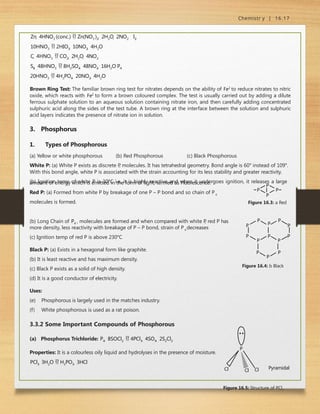 Chemistr y | 16.17
Zn  4HNO3 (conc.)  Zn(NO3 )2  2H2O  2NO2 I2 
10HNO3  2HIO3  10NO2  4H2O
C  4HNO3  CO2  2H2O  4NO2
S8  48HNO3  8H2SO4  48NO2  16H2O P4 
20HNO3  4H3PO4  20NO2  4H2O
Brown Ring Test: The familiar brown ring test for nitrates depends on the ability of Fe2
to reduce nitrates to nitric
oxide, which reacts with Fe2
to form a brown coloured complex. The test is usually carried out by adding a dilute
ferrous sulphate solution to an aqueous solution containing nitrate iron, and then carefully adding concentrated
sulphuric acid along the sides of the test tube. A brown ring at the interface between the solution and sulphuric
acid layers indicates the presence of nitrate ion in solution.
3. Phosphorus
1. Types of Phosphorous
(a) Yellow or white phosphorous (b) Red Phosphorous (c) Black Phosphorous
White P: (a) White P exists as discrete P
, molecules. It has tetrahedral geometry. Bond angle is 60° instead of 109°.
With this bond angle, white P is associated with the strain accounting for its less stability and greater reactivity.
(b) Ignition temp of white P is 30°C i.e. it is highly reactive and when it undergoes ignition, it releases a large
amount of energy which is emitted in the form of light, termed as Fluorescence.
Red P: (a) Formed from white P by breakage of one P – P bond and so chain of P4
P
P
P P
Figure 16.3: a Red
molecules is formed.
(b) Long Chain of P4 , molecules are formed and when compared with white P
, red P has P
P
P
P
P
P
P
P
P
P
P
P P
Figure 16.4: b Black
4
more density, less reactivity with breakage of P – P bond, strain of P decreases
(c) Ignition temp of red P is above 230°C
Black P: (a) Exists in a hexagonal form like graphite.
(b) It is least reactive and has maximum density.
(c) Black P exists as a solid of high density.
(d) It is a good conductor of electricity.
Uses:
(e) Phosphorous is largely used in the matches industry.
(f) White phosphorous is used as a rat poison.
3.3.2 Some Important Compounds of Phosphorous
(a) Phosphorus Trichloride: P4  8SOCl2  4PCl3  4SO4  2S2Cl2
Properties: It is a colourless oily liquid and hydrolyses in the presence of moisture.
PCl3  3H2O  H3PO3  3HCl
Cl
Cl
Cl
P
Pyramidal
Figure 16.5: Structure of PCl3
 