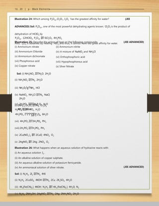 16 . 20 | p - Block Elements
Illustration 24: Which among P4O10 ,Cl2O7 , I2O5 has the greatest affinity for water? (JEE
ADVANCED) Sol: P4O10 , one of the most powerful dehydrating agents known. Cl2O7 is the product of
dehydration of HClO4 by
P4O10 . 12HClO4  P4O10  6Cl2O7  4H3PO4
Also, I2O5 is obtained by heating HIO3 and thus, it cannot have too great affinity for water.
Illustration 25: Describe the action of heat on the following compounds: (JEE ADVANCED)
(i) Ammonium nitrate
(iii) Ammonium Chloride
(v) Ammonium dichromate
(vii) Phosphorous acid
(ix) Copper nitrate
(ii) Ammonium nitrite
(iv) A mixture of NaNO2 and NH4Cl
(vi) Orthophosphoric acid
(viii) Hypophosphorous acid
(x) Silver Nitrate
3
(vi) 2H PO4 H4P2O7  H2O
Sol: (i) NH4NO3 N2O  2H2O
(ii) NH4NO2 N2  2H2O
(iii) NH4Cl
NH3  HCl
(iv) NaNO2  NH4Cl N2  NaCl 
2H2O
(v)(NH4 )2 Cr2O7 N2  Cr2O3 
4H2O
205∘C
3
H PO4 HPO3  H2O
600∘ C
4H3PO4 R
e
d
h
e
a
t

P4O1
0  6H2O
(vii) 4H3PO3 3H3PO4  PH3
(viii) 2H3PO2 H3PO4  PH3
(ix) 2Cu(NO3 )2  2CuO  4NO2  O2
(x) 2AgNO3  2Ag  2NO2  O2
Illustration 26: What happens when an aqueous solution of hydrazine reacts with:
(i) An aqueous solution I2 .
(ii) An alkaline solution of copper sulphate.
(iii) An aqueous alkaline solution of potassium ferricyanide.
(iv) An ammoniacal solution of silver nitrate.
Sol: (i) N2H4  2I2 N2  4HI
(ii) N2H4  2CuSO4  4KOH N2  2Cu  2K2SO4  4H2O
(iii) 4K3[Fe(CN)6 ]  4KOH  N2H4  4K4 [Fe(CN)6 ]  4H2O  N2
(iv) N2H4  2NH4OH  2AgNO3 N2  2Ag  2NH4NO3  2H2O
(JEE ADVANCED)
 
