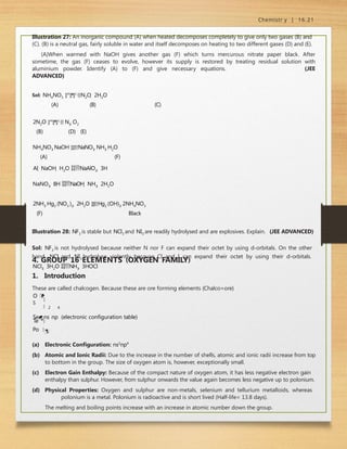 Chemistr y | 16.21
Illustration 27: An inorganic compound (A) when heated decomposes completely to give only two gases (B) and
(C). (B) is a neutral gas, fairly soluble in water and itself decomposes on heating to two different gases (D) and (E).
(A)When warmed with NaOH gives another gas (F) which turns mercurous nitrate paper black. After
sometime, the gas (F) ceases to evolve, however its supply is restored by treating residual solution with
aluminium powder. Identify (A) to (F) and give necessary equations. (JEE
ADVANCED)
Sol: NH4NO3 H
e
a
t
N2O  2H2O
(A) (B) (C)
2N2O H
e
a
t
 N2 O2
(B) (D) (E)
NH4NO3 NaOH NaNO3 NH3 H2O
(A) (F)
Al  NaOH  H2O NaAlO2  3H
NaNO3  8H NaOH  NH3  2H2O
2NH3 Hg2 (NO3 )2  2H2O Hg2 (OH)2 2NH4NO3
(F) Black
Illustration 28: NF3 is stable but NCl3 and NI3 are readily hydrolysed and are explosives. Explain. (JEE ADVANCED)
Sol: NF3 is not hydrolysed because neither N nor F can expand their octet by using d-orbitals. On the other
hand, NCl3 and NI3 hydrolyse violently because Cl and I can expand their octet by using their d-orbitals.
NCl3  3H2O NH3  3HOCl
2 4
Te

4. GROUP 16 ELEMENTS (OXYGEN FAMILY)
1. Introduction
These are called chalcogen. Because these are ore forming elements {Chalco=ore}
O 
S

Sens np (electronic configuration table)

Po
(a) Electronic Configuration: ns2
np4
(b) Atomic and Ionic Radii: Due to the increase in the number of shells, atomic and ionic radii increase from top
to bottom in the group. The size of oxygen atom is, however, exceptionally small.
(c) Electron Gain Enthalpy: Because of the compact nature of oxygen atom, it has less negative electron gain
enthalpy than sulphur. However, from sulphur onwards the value again becomes less negative up to polonium.
(d) Physical Properties: Oxygen and sulphur are non-metals, selenium and tellurium metalloids, whereas
polonium is a metal. Polonium is radioactive and is short lived (Half-life= 13.8 days).
The melting and boiling points increase with an increase in atomic number down the group.
 