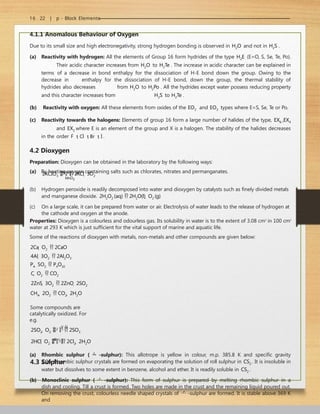 16 . 22 | p - Block Elements
4.1.1 Anomalous Behaviour of Oxygen
Due to its small size and high electronegativity, strong hydrogen bonding is observed in H2O and not in H2S .
(a) Reactivity with hydrogen: All the elements of Group 16 form hydrides of the type H2E (E=O, S, Se, Te, Po).
Their acidic character increases from H2O to H2Te . The increase in acidic character can be explained in
terms of a decrease in bond enthalpy for the dissociation of H-E bond down the group. Owing to the
decrease in enthalpy for the dissociation of H-E bond, down the group, the thermal stability of
hydrides also decreases from H2O to H2Po . All the hydrides except water possess reducing property
and this character increases from H2S to H2Te .
(b) Reactivity with oxygen: All these elements from oxides of the EO2 and EO3 types where E=S, Se, Te or Po.
(c) Reactivity towards the halogens: Elements of group 16 form a large number of halides of the type, EX6 ,EX4
and EX2 where E is an element of the group and X is a halogen. The stability of the halides decreases
in the order F
 Cl
 Br
 I
.
4.2 Dioxygen
Preparation: Dioxygen can be obtained in the laboratory by the following ways:
(a) By heating oxygen containing salts such as chlorates, nitrates and permanganates.
2KCIO3 
H
e
a
t

 2KCl  3O2
MnO2
(b) Hydrogen peroxide is readily decomposed into water and dioxygen by catalysts such as finely divided metals
and manganese dioxide. 2H2O2 (aq)  2H2O(l)  O2 (g)
(c) On a large scale, it can be prepared from water or air. Electrolysis of water leads to the release of hydrogen at
the cathode and oxygen at the anode.
Properties: Dioxygen is a colourless and odourless gas. Its solubility in water is to the extent of 3.08 cm3
in 100 cm3
water at 293 K which is just sufficient for the vital support of marine and aquatic life.
Some of the reactions of dioxygen with metals, non-metals and other compounds are given below:
2Ca  O2  2CaO
4Al  3O2  2Al2O3
P4  5O2  P4O10
C  O2  CO2
2ZnS  3O2  2ZnO  2SO2
CH4  2O2  CO2  2H2O
Some compounds are
catalytically oxidized. For
e.g.
V O
2SO2  O2 
2 5  2SO3
2HCl  O2 
C
u
C
l2
 2Cl2  2H2O
4.3 Sulphur
(a) Rhombic sulphur (  -sulphur): This allotrope is yellow in colour, m.p. 385.8 K and specific gravity
2.06. Rhombic sulphur crystals are formed on evaporating the solution of roll sulphur in CS2 . It is insoluble in
water but dissolves to some extent in benzene, alcohol and ether. It is readily soluble in CS2 .
(b) Monoclinic sulphur (  -sulphur): This form of sulphur is prepared by melting rhombic sulphur in a
dish and cooling. Till a crust is formed. Two holes are made in the crust and the remaining liquid poured out.
On removing the crust, colourless needle shaped crystals of  -sulphur are formed. It is stable above 369 K
and
 