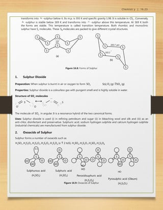 Chemistr y | 16.23
transforms into  -sulphur below it. Its m.p. is 393 K and specific gravity 1.98. It is soluble in CS2 . Conversely,
 -sulphur is stable below 369 K and transforms into  -sulphur above this temperature. At 369 K both
the forms are stable. This temperature is called transition temperature. Both rhombic and monoclinic
sulphur have S8
molecules. These S8 molecules are packed to give different crystal structures.
S
S
S
S
204pm
S
S
S
107
S
(a)
S
S
S S
S
S
+
102.2
205.7 pm
(b)
Figure 16.8: Forms of Sulphur
:
:
:
:
:
:
:
1. Sulphur Dioxide
Preparation: When sulphur is burnt in air or oxygen to form SO2 S(s) O2 (g) SO2 (g)
Properties: Sulphur dioxide is a colourless gas with pungent smell and is highly soluble in water.
Structure of SO2
molecules
S S
O O
The molecule of SO2 in angular. It is a resonance hybrid of the two canonical forms.
Uses: Sulphur dioxide is used (i) in refining petroleum and sugar (ii) in bleaching wool and silk and (iii) as an
anti-chlor, disinfectant and preservative. Sulphuric acid, sodium hydrogen sulphite and calcium hydrogen sulphite
(industrial chemicals) are manufactured from sulphur dioxide.
2. Oxoacids of Sulphur
Sulphur forms a number of oxoacids such as
H2SO3 ,H2S2O3 ,H2S2O4 ,H2S2O5 ,H2SxO6 (x  2 to5), H2SO4 ,H2S2O7 ,H2SO5 ,H2S2O8
O
S
HO
HO
O
S
HO
HO
O
S
O O
S
O
O
HO
HO
Peroxidisuphuric acid
(H2S2O8)
S
O O
S
O
HO
HO
Pyrosulphic acid (Oleum)
(H2S2O7)
Sulphurous acid
(H2SO3)
Sulphuric acid
(H2SO4)
Figure 16.9: Oxoacids of Sulphur
 