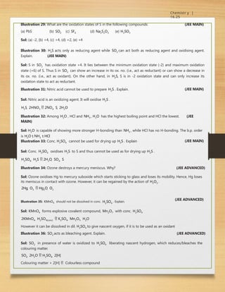 Chemistr y |
16.25
Illustration 29: What are the oxidation states of S in the following compounds:
(a) PbS (b) SO2 (c) SF6 (d) Na2S2O3 (e) H2SO3
Sol: (a) -2, (b) +4, (c) +4, (d) +2, (e) +4
(JEE MAIN)
Illustration 30: H2S acts only as reducing agent while SO2 can act both as reducing agent and oxidising agent.
Explain. (JEE MAIN)
Sol: S in SO2 has oxidation state +4. It lies between the minimum oxidation state (-2) and maximum oxidation
state (+6) of S. Thus S in SO2 can show an increase in its ox. no. (i.e., act as reductant) or can show a decrease in
its ox. no. (i.e., act as oxidant). On the other hand, in H2S, S is in -2 oxidation state and can only increase its
oxidation state to act as reductant.
Illustration 31: Nitric acid cannot be used to prepare H2S . Explain.
Sol: Nitric acid is an oxidizing agent. It will oxidise H2S .
H2S  2HNO3  2NO2  S  2H2O
(JEE MAIN)
Illustration 32: Among H2O , HCl and NH3 , H2O has the highest boiling point and HCl the lowest. (JEE
MAIN)
Sol: H2O is capable of showing more stronger H-bonding than NH3 , while HCl has no H-bonding. The b.p. order
is H2O  NH3  HCl
Illustration 33: Conc. H2SO4 cannot be used for drying up H2S . Explain
Sol: Conc. H2SO4 oxidises H2S to S and thus cannot be used as for drying up H2S .
H2SO4  H2S  2H2O  SO2  S
(JEE MAIN)
Illustration 34: Ozone destroys a mercury meniscus. Why? (JEE ADVANCED)
Sol: Ozone oxidises Hg to mercury suboxide which starts sticking to glass and loses its mobility. Hence, Hg loses
its meniscus in contact with ozone. However, it can be regained by the action of H2O2 .
2Hg  O3  Hg2O  O2
(JEE ADVANCED)
Illustration 35: KMnO4 should not be dissolved in conc. H2SO4
. Explain.
Sol: KMnO4 forms explosive covalent compound, Mn2O7 with conc. H2SO4
2KMnO4  H2SO4(conc)  K2SO4  Mn2O7  H2O
However it can be dissolved in dil. H2SO4 to give nascent oxygen, if it is to be used as an oxidant
Illustration 36: SO2 acts as bleaching agent. Explain. (JEE ADVANCED)
Sol: SO2 in presence of water is oxidized to H2SO4 liberating nascent hydrogen, which reduces/bleaches the
colouring matter.
SO2  2H2O  H2SO4  2[H]
Colouring matter + 2[H]  Colourless compound
 