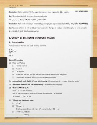 16 . 26 | p - Block
Elements
Illustration 37: An acidified K2Cr2O7 paper turns green when exposed to SO2 . Explain.
Sol: SO2 reduces K2Cr2O7 to green chromium sulphate.
3SO2  K2Cr2O7  H2SO4  K2SO4  Cr2 (SO4 )3  H2O Green
(JEE ADVANCED)
2 5
ns np
Br
Illustration 38: A white turbidity is obtained by passing H2S in aqueous solution of SO2 Why? (JEE ADVANCED)
Sol: Aqueous solution of SO2 and H2S undergoes redox changes to produce colloidal sulphur as white turbidity.
2H2S  H2SO3  3H2O  3S (Colloidal sulphur)
5. GROUP 17 ELEMENTS (HALOGEN FAMILY)
1. Introduction
Named because they are sea - salts forming elements.
F 
Cl


I 

At
General Properties:
(a) State and Nature
(i) F and Cl are Gas
(ii) Br: Liquid
(iii) I, At is solid
(iv) All are non metallic. But non metallic character decreases down the group.
(v) I has metallic lustre on heating and undergoes sublimation.
(b) Atomic Radii, Ionic Radii, B.P. and M.P., Density: All these characters increase down the group
(c) Ionization Potential and Electronegativity: Decreases down the group
(d) Electron Affinity (E.A)
From F to Cl  E.A increases.
Due to the availability of a vacant d-orbital in Cl and then E.A. decreases
So, order is Cl > F > Br > I.
(e) Valency and Oxidation State:
(i) ns2
np5
(ii) Valency = 1
If halogens combines with more E.N. elements, then O.S. =+1.
(iii) For Cl, Ground State:
Valency
= 1
 