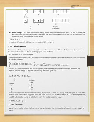 Chemistr y |
16.27
2
3s
st
1 E.S.
5
3p 3d
2
3s
4
3p
1
3d
Trigonal
bipyramidal
3
sp
d
(f) Bond Energy: F – F bond dissociation energy is less than that of Cl-Cl and Br-Br. It is due to larger inter
electronic (electron-electron) repulsion between the non-bonding electrons in the 2p orbitals of fluorine
atom than in the 3p orbitals of chlorine atoms.
F-F Cl-Cl Br-Br I-I
38 kcal/mol 57 kcal/mol 45.5 kcal/mol 35.6 kcal/mol Cl2  Br2 F2 l2
5.1.1 Oxidising Power
The electron affinity, or tendency to gain electrons reaches a maximum at chlorine. Oxidation may be regarded as
the removal of electrons so that an oxidizing agent gains electrons.
Thus halogens act as oxidizing agents.
The strength of an oxidizing agent (i.e. oxidation potential) depends upon several energy terms and is represented
by following diagram.
1
Heat
1
heat
Fusim Evaporation
1 1
2
2
1
2
X2 (s) 
2 

 X2 (1) 2
1
heat
Dissociation affinity hydration
X2 (g) 2 X(g) E
l
e
c
t
r
o
n
X
(g) 
h e
a
t o
f

 X
(hydrated)
The heat of fusion, evaporation and dissociation are positive and electron affinity and heat of hydration are
negative. The net energy (E) required for oxidizing reaction is given by-
E(net) 
1
Hf 
1
Hv 
1
Hd  E.A.  H(hyd)
2
2
2
Element
F2
Cl2
Br2
I2
Enet (kcal)
186.5
147.4
136.4
122.4
Thus oxidizing powers decrease on descending in group VII. Fluorine is a strong oxidising agent as seen in the
reaction given below where oxygen in water has been oxidised. The oxidation of H2O by Cl2 is thermodynamically
possible but since the energy of activation is high, this reaction does not occur.
F2  H2O  2H
 2F

1
O2 2
Cl2  H2O  HCl  HOCl
Iodine is even weaker where the free energy change indicates that for oxidation of water, it needs a supply of
energy.
 