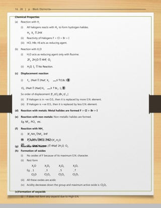 16 . 28 | p - Block Elements
Chemical Properties
(a) Reaction with H2
(i) All halogens reacts with H2 to form hydrogen halides.
H2  X2  2HX
(ii) Reactivity of Halogens F > Cl > Br > I
(iii) HCl, HBr, HI acts as reducing agent.
(b) Reaction with H2
O
(i) H2
O acts as reducing agent only with fluorine.
2F2  2H2O  4HF  O2
(ii) H2O  I2  No Reaction.
(c) Displacement reaction
(i) F2  2NaX  2NaF  X2 X Cl,Br, I
Cl2  2NaX  2NaCl X2 X  Br2 , I2 
So order of displacement [F2 Cl2 Br2 I 2 ]
(ii) If Halogen is in –ve O.S., then it is replaced by more E.N. element.
(iii) If Halogen is +ve O.S., then it is replaced by less E.N. element.
(d) Reaction with metals: Metal halides are formed F > Cl > Br > I
(e) Reaction with non-metals: Non-metallic halides are formed.
Eg. NF3 , PCl3 etc.
(f) Reaction with NH3
(i) 3F2 NH3 NF3  3HF
(ii) 3Cl2 NH3 NCl3  3HCl
(g) Reaction with NaOH
(i)
(ii)
F2 NaOH (dil.) 2NaFOF2 H2O
2F2  4NaOH (conc.) 4NaF 2H2O  O2
(h) Formation of oxides
(i) No oxides of F because of its maximum E.N. character.
(ii) Rest form
X2O
Eg. 1
Cl2O
X2O3
3
Cl2O3
X2O5
5
Cl2O5
X2O7
7
Cl2O7
(iii) All these oxides are acidic
(iv) Acidity decreases down the group and maximum active oxide is Cl2O7
(v)Formation of oxyacids
(i) F does not form any oxyacid due to High E.N.
 