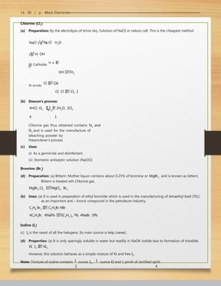 16 . 30 | p - Block Elements
Chlorine (Cl2
)
(a) Preparation: By the electrolysis of brine (Aq. Solution of NaCl) in nelson cell. This is the cheapest method
NaCl 
N
a
Cl
H2O

 H
 OH
At Cathode:
H
e



H
HH H2
At anode:
Cl
 Cle
Cl  Cl  Cl2 
(b) Deacon’s process:
4HCl  O2 
C
u
C
l2

 2H2O  2Cl2
4 : 1
Chlorine gas thus obtained contains N2 and
O2 and is used for the manufacture of
bleaching powder by
Hasenclever’s process
(c) Uses:
(i) As a germicide and disinfectant.
(ii) Domestic antiseptic solution (NaOCl)
Bromine (Br2
)
(d) Preparation: (a) Bittern: Mother liquor contains about 0.25% of bromine or MgBr2 and is known as bittern.
Bittern is treated wih Chlorine gas.
MgBr2 Cl2 MgCl2  Br2
(b) Uses: (a) It is used in preparation of ethyl bromide which is used in the manufacturing of tetraethyl lead (TEL)
as an important anti – knock compound in the petroleum industry.
C2H6 Br2  C2H5Br HBr
4C2H5Br  4NaPb (C2H5 )4 Pb  4NaBr  2Pb
Iodine (I2
)
(c) I2 is the rarest of all the halogens. Its main source is kelp (varee).
(d) Properties: (a) It is only sparingly soluble in water but readily in NaOK iodide due to formation of triiodide.
KI  I2  KI3
However, this solution behaves as a simple mixture of KI and free I2 .
Note: Tincture of iodine contains 1
ounce I2 , 1
ounce KI and 1 pinch of rectified spirit.
2 4
 
