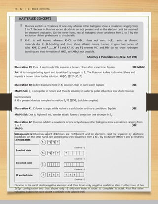 16 . 32 | p - Block Elements
MASTERJEE CONCEPTS
 Fluorine exhibits a covalence of one only whereas other halogens show a covalence ranging from
1 to 7. Because in fluorine vacant d-orbitals are not present and so the electron can’t be unpaired
by electronic excitation. On the other hand, rest all halogens show covalence from 1 to 7 by the
excitation of their p-electrons to d-subshells.
 KHF2
is well known, whereas KHCl2 or KHBr2 does not exist. H2F2 exists as dimeric
molecule due to H-bonding and thus, shows dibasic nature. Hence, it gives two series of
salts KHF2 [K
and F
..........H  F
] and KF [K
and F
] whereas HCl and HBr do not show hydrogen
bonding and thus formation of KHCl2 or KHBr2 is not possible.
Chinmay S Purandare (JEE 2012, AIR 698)
Illustration 39: Pure Hl kept in a bottle acquires a brown colour after some time. Explain. (JEE MAIN)
Sol: Hl is strong reducing agent and is oxidized by oxygen to I2 . The liberated iodine is dissolved there and
imparts a brown colour to the solution. 4HI O2  2H2O  2I2
Illustration 40: Iodine dissolves more in Kl solution, than in pure water. Explain (JEE
MAIN) Sol: I2 is non-polar in nature and thus its solubility in water (a polar solvent) is less which however
becomes more
if Kl is present due to a complex formation. I2 KI KI3 (soluble complex)
Illustration 41: Chlorine is a gas while iodine is a solid under ordinary conditions. Explain. (JEE
MAIN) Sol: Due to high mol. wt., Van der Waals’ forces of attraction one stronger in I2 .
Illustration 42: Fluorine exhibits a covalence of one only whereas other halogens show a covalence ranging from
1 to 7. (JEE
MAIN)
Sol: Because in fluorine, vacant d-orbitals are not present and so electrons can’t be unpaired by electronic
excitation. On the other hand, rest all halogens show covalence from 1 to 7 by excitation of their s and p-electrons
to d-subshells.
Halogens (Cl, Br, I) ns np nd
Ground state
Covalence = 1
Covalence = 3
Covalence = 5
Covalence = 7
I excited state
II excited state
III excited state
Fluorine is the most electronegative element and thus shows only negative oxidation state. Furthermore, it has
2s2
2p5
configuration and thus shows only -1 oxidation state in order to complete its octet. Also like other
halogens, it does not have vacant d-orbitals in its valence shell.
 