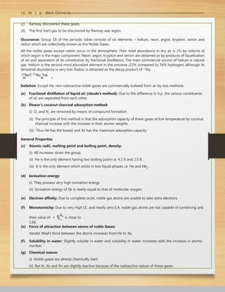 16 . 34 | p - Block Elements
(c) Ramsay discovered these gases.
(d) The first inert gas to be discovered by Ramsay was argon.
Occurance: Group 18 of the periodic table consists of six elements – helium, neon, argon, krypton, xenon and
radon which are collectively known as the Noble Gases.
All the noble gases except radon occur in the atmosphere. Their total abundance in dry air is 1% by volume of
which argon is the major component. Neon, argon, krypton and xenon are obtained as by-products of liquefication
of air and separation of its constitution by fractional distillation. The main commercial source of helium is natural
gas. Helium is the second most abundant element in the universe (23% compared to 76% hydrogen) although its
terrestrial abundance is very low. Radon is obtained as the decay product of 226
Ra.
226
Ra 222
Rn 4
He
88 86 2
Isolation: Except He, non-radioactive noble gases are commercially isolated from air by two methods.
(e) Fractional distillation of liquid air (claude’s method): Due to the difference in b.p. the various constituents
of air are separated from each other.
(b) Dewar’s coconut charcoal adsorption method:
(i) O2
and N2
are removed by means of compound formation.
(ii) The principle of this method is that the adsorption capacity of these gases at low temperature by coconut
charcoal increase with the increase in their atomic weights.
(iii) Thus He has the lowest and Xe has the maximum adsorption capacity.
General Properties
(c) Atomic radii, melting point and boiling point, density:
(i) All increases down the group.
(ii) He is the only element having two boiling point i.e. 4.1 K and 2.5 K.
(iii) It is the only element which exists in two liquid phases i.e. He and He2 .
(d) Ionisation energy:
(i) They possess very high ionisation energy.
(ii) Ionisation energy of Xe is nearly equal to that of molecular oxygen.
(e) Electron affinity: Due to complete octet, noble gas atoms are unable to take extra electrons.
(f) Monatomicity: Due to very high I.E. and nearly zero E.A. noble gas atoms are not capable of combining and
their value of  
Cp
is close to
1.66.
Cv
(e) Force of attraction between atoms of noble Gases:
Vander Waal’s force between the atoms increases from He to Xe.
(f) Solubility in water: Slightly soluble in water and solubility in water increases with the increase in atomic
number.
(g) Chemical nature:
(i) Noble gases are almost chemically inert.
(ii) But Kr, Xe and Rn are slightly reactive because of the radioactive nature of these gases.
 