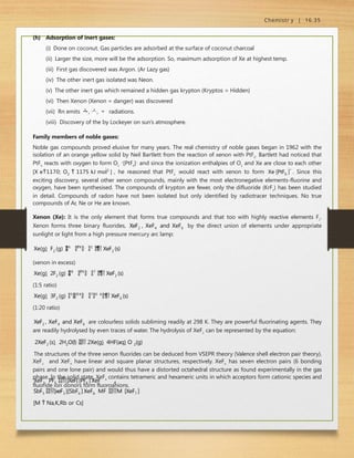 Chemistr y | 16.35
(h) Adsorption of inert gases:
(i) Done on coconut. Gas particles are adsorbed at the surface of coconut charcoal
(ii) Larger the size, more will be the adsorption. So, maximum adsorption of Xe at highest temp.
(iii) First gas discovered was Argon. (Ar Lazy gas)
(iv) The other inert gas isolated was Neon.
(v) The other inert gas which remained a hidden gas krypton (Kryptos = Hidden)
(vi) Then Xenon (Xenon = danger) was discovered
(vii) Rn emits , ,  radiations.
(viii) Discovery of the by Lockeyer on sun’s atmosphere.
Family members of noble gases:
Noble gas compounds proved elusive for many years. The real chemistry of noble gases began in 1962 with the
isolation of an orange yellow solid by Neil Bartlett from the reaction of xenon with PtF6
. Bartlett had noticed that
PtF6
reacts with oxygen to form O2
+
[PtF6
]‒
and since the ionization enthalpies of O2
and Xe are close to each other
[X e1170; O2  1175 kJ mol1
] , he reasoned that PtF6
would react with xenon to form Xe
[PtF6 ]*
. Since this
exciting discovery, several other xenon compounds, mainly with the most electronegative elements-fluorine and
oxygen, have been synthesised. The compounds of krypton are fewer, only the difluoride (KrF2
) has been studied
in detail. Compounds of radon have not been isolated but only identified by radiotracer techniques. No true
compounds of Ar, Ne or He are known.
Xenon (Xe): It is the only element that forms true compounds and that too with highly reactive elements F2
.
Xenon forms three binary fluorides, XeF2 , XeF4 and XeF6 by the direct union of elements under appropriate
sunlight or light from a high pressure mercury arc lamp:
Xe(g)  F2 (g) 
6
7
3 K
,
1
b
a
r

 XeF2 (s)
(xenon in excess)
Xe(g)  2F2 (g) 
8
7
3 K
,
7
b
a
r

 XeF2 (s)
(1:5 ratio)
Xe(g)  3F2 (g) 5

7
3 K
,
7
0 b
a
r

 XeF6 (s)
(1:20 ratio)
XeF2 , XeF4 and XeF6 are colourless solids subliming readily at 298 K. They are powerful fluorinating agents. They
are readily hydrolysed by even traces of water. The hydrolysis of XeF2
can be represented by the equation:
2XeF2 (s)  2H2O(l)  2Xe(g)  4HF(aq) O 2(g)
The structures of the three xenon fluorides can be deduced from VSEPR theory (Valence shell electron pair theory).
XeF2
and XeF4
have linear and square planar structures, respectively. XeF6
has seven electron pairs (6 bonding
pairs and one lone pair) and would thus have a distorted octahedral structure as found experimentally in the gas
phase. In the solid state, XeF6
contains tetrameric and hexameric units in which acceptors form cationic species and
fluoride ion donors form fluoroanions.
4
XeF2  PF5 [XeF]
[PF6 ]
XeF
SbF5 [xeF3 ]
[SbF6 ]
XeF6  MF M
[XeF7 ]
[M  Na,K,Rb or Cs]
 