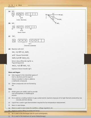 16 . 36 | p - Block
Elements
(a) XeF2
:
Xe
+
F
1:2
1:5
1
:
2
0
XeF2
XeF4
XeF4
(b) XeF4
:
(c) XeF6
:
3 3
sp d
Distorted octahedral
(d) Reaction with H2
O:
XeF6  H2O  H2F2  XeOF4
sp3
d2
(Square Pyramidal)
XeOF4 H2O  XeO2F2 H2F2
Xenon dioxy difluoride (sp3
d) i.e.
Trigonal bipyramid
XeO2F2  H2O  XeO3  H2F2
Explosive Xenon trioxide (sp3
)
Neon and Argon:
(a) Gets trapped in the interstitial spaces of
H2O or alcohols and this type of
mixture resulted in what is called as
a clatharate compound.
(b) These compounds are not formed by
He.
Uses:
(c) Noble gases are widely used to provide
inert atmospheres in metallurgical
process
(d) He is used as a cooling medium in gas cooled atomic reactions because of its high thermal conductivity, low
viscosity and low density.
(e) Liquid He is used in gas thermometers required for low temperature measurement.
(f) Neon in neon lamps.
(g) Neon is used in neon tubes for rectifiers, voltage regulators etc.
(h) Argon is used in filling incandescent lamps.
(i) Xe is used in the discharge tube for quick photography.
(j) Rn is used in the treatment of cancer (Radiotherapy)
 
