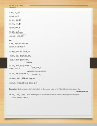 16 . 38 | p - Block
Elements
4
(i) XeF6  H2O 


(ii) XeF2  H2 


(iii) XeF6  SiO2 


(iv) XeF6  NH3 


(v) XeF6  SbF5 


(vi) XeF4  KI 


78o C
(vii) XeF  BCl3 
(viii) XeF2  HClO4 


Sol:
(i) XeF6  3H2O  XeO3  6HF
(ii) XeF2 H2  Xe 2HF
(iii) 2XeF6  SiO2  2XeOF4 SiF4
2XeOF4  SiO2  2XeO2F2 SiF4
2XeO2F2  SiO2  2XeO3 SiF4
Explosive
(iv) XeF6  8NH3  Xe 6NH4F  N2
(v) XeF6  SbF5 


[XeF5 ]
[SbF6 ]
Addition ionic product is
formed
4 3 2
(vi) XeF4  4KI  Xe 4KF  2I2
78o C
(vii) 3XeF  4BCl 3  4BF  3Xe  6Cl
(viii) XeF2  2HClO4  Xe(O  ClO3 )2  2HF]
Illustration 58: Arrange the XeF2 , XeF4 , XeF6 in decreasing order of Xe-F bond length give reason also.
(JEE ADVANCED)
Sol: XeF2  XeF4  XeF6 , bond shortening may be accounted for in terms of increase in the charge on a xenon atom.
2.00 A∘
1.95∘
1.89∘
 