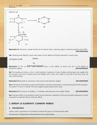 16 . 6 | p - Block
Elements
Reactions are:
Cl
B
N
H
Cl
B
N
H
N H
B
Cl
(A)
3CH3MgBr
NH
BH
BH
NH
NH
BH
N
H
H3C
B
CH3
B
B
N
N
H
CH3
(B)
(C)
H
Illustration 6: Aluminium vessels should not be cleaned with a cleansing agent containing washing soda. Why?
(JEE ADVANCED)
Sol: Washing soda (Na2CO3 ) reacts with water to form NaOH and Al gets dissolved in caustic soda.
2Al 2NaOH 2H2O 

 2NaAlO2
 3H2
Sodium meta aluminate
Illustration 7: The p p back bonding occurs in the halides of boron but not in the halides of
aluminium. Explain. (JEE ADVANCED)
Sol: The tendency to show p p back bonding is maximum in boron halides and decrease very rapidly with
the increase in the size of central atom and halogen atom. Since, Al is larger in size than B and thus, does not
show back bonding.
Illustration 8: Borazole or borazine is more reactive than benzene. Explain. (JEE ADVANCED)
Sol: In Borazine, B=N bonds are polar and therefore, reactivity of borazole is more than benzene which possesses
non-polar C=C and C-C bonds. The more negative group attacks boron atom.
Illustration 9: From boron to thallium, +1 oxidation state becomes more stable. Explain. (JEE ADVANCED)
Sol: Inert pair effect is the tendency shown by the outermost s-electrons of the post transition elements to remain
unionized or unshared. [Due to inert pair effect.]
2. GROUP 14 ELEMENTS (CARBON FAMILY)
1. Introduction
Carbon, silicon, germanium, tin and lead constitute the group 14 of the periodic table.
The electronic configuration of these elements are as given below.
 
