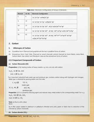 Chemistr y | 16.7
Table 16.2: Electronic Configuration of Group 14 Elements:
Element At. No Electronic Configuration
C 6
1s2
,2s2
2p2
or[He]2s2
2p2
Si 14
1s2
,2s2
2p6
,3s2
3p2
or[Ne]3s2
3p2
Ge 32
1s2
,2s2
2p6
,3s2
3p6
,3d10
, 4s2
p2
or[Ar]3d10
4s2
4p2
Sn 50
1s2
,2s2
2p6
,3s2
3p6
,3d10
, 4s2
4p6
, 4d10
,5s2
5p2
or[Kr] 4d10
5s2
5p2
Pb 82
1s2
,2s2
2p6
,3s2
3p6
,3d10
, 4s2
4p6
, 4d10
4 f14
,5s2
5p2
d10
,6s2
6p2
or[Xe] 4f14
5d10
6s2
6p2
2. Carbon
1. Allotropes of Carbon
(a) Crystalline form: Diamond and graphite are the two crystalline forms of carbon.
(b) Amorphous form: Coal, Coke, Charcoal (or wood charcoal), animal charcoal (or bone black), Lamp black,
Carbon black, Gas carbon and Petroleum coke are the amorphous forms of carbon.
2.2.2 Important Compounds of Carbon
(a) Carbon Monoxide (CO)
Preparation: (i) By heating oxides of heavy metals e. g. iron, zinc etc with carbon.
Fe2O3  3C  2Fe  3CO
ZnO  C  Zn  CO
Two important industrial fuels-water gas and producer gas, contains carbon along with hydrogen and nitrogen,
Water gas is obtained by passing steam over hot coke
C  H2O 

 CO  H2
(water gas)
2CO  4N2
(producer gas)
2C  O2  4N2 


Properties: (i) It is a powerful reducing agent and reduces many metal oxides to the corresponding metal .For e. g.
Fe2O3  3CO  2Fe  3CO2
CuO  CO  Cu  CO2
Tests: (a) Burns with a blue
flame
(b) A filter paper soaked in platinum or palladium chloride turns pink, green or black due to reduction of the
chloride by carbon monoxide.
(b) Carbon dioxide (CO2
):
Preparation: CaCO3  2HCl  CaCl2  H2O  CO2
 