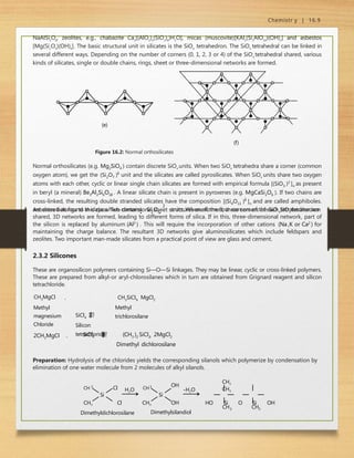 Chemistr y | 16.9
NaAlSi3
O8
, zeolites, e.g., chabazite Ca2
[(AlO2
)4
(SiO2
)8
)H2
O], micas (muscovite)[KAl2
(Si3
AlO10
)(OH)2
] and asbestos
[Mg(Si2
O5
)(OH)4
]. The basic structural unit in silicates is the SiO4
tetrahedron. The SiO4
tetrahedral can be linked in
several different ways. Depending on the number of corners (0, 1, 2, 3 or 4) of the SiO4
tetrahedral shared, various
kinds of silicates, single or double chains, rings, sheet or three-dimensional networks are formed.
(e)
(f)
Figure 16.2: Normal orthosilicates
Normal orthosilicates (e.g. Mg2SiO4 ) contain discrete SiO4
units. When two SiO4
tetrahedra share a corner (common
oxygen atom), we get the (Si2O7 )6
unit and the silicates are called pyrosilicates. When SiO4
units share two oxygen
atoms with each other, cyclic or linear single chain silicates are formed with empirical formula [(SiO3 )2
]n as present
in beryl (a mineral) Be3Al2Si6O18 . A linear silicate chain is present in pyroxenes (e.g. MgCaSi2O6 ). If two chains are
cross-linked, the resulting double stranded silicates have the composition [(Si4O11 )6
]n and are called amphiboles.
Asbestos belongs to this class. Two dimensional sheet structures are formed, three corners of each SiO4
tetrahedron
are shared as found in clays which contains  
2 5
Si O
2
4
units. When all the four corners of the SiO tetrahedron are
shared, 3D networks are formed, leading to different forms of silica. If in this, three-dimensional network, part of
the silicon is replaced by aluminum (Al3
) . This will require the incorporation of other cations (Na
,K
or Ca2
) for
maintaining the charge balance. The resultant 3D networks give aluminosilicates which include feldspars and
zeolites. Two important man-made silicates from a practical point of view are glass and cement.
2.3.2 Silicones
These are organosilicon polymers containing Si—O—Si linkages. They may be linear, cyclic or cross-linked polymers.
These are prepared from alkyl-or aryl-chlorosilanes which in turn are obtained from Grignard reagent and silicon
tetrachloride.
CH3MgCl
Methyl
magnesium
Chloride
2CH3MgCl

SiCl4



Silicon
tetrachloride
CH3SiCl3  MgCl2
Methyl
trichlorosilane
 SiCl4 (CH3 )2 SiCl2  2MgCl2
Dimethyl dichlorosilane



Preparation: Hydrolysis of the chlorides yields the corresponding silanols which polymerize by condensation by
elimination of one water molecule from 2 molecules of alkyl silanols.
3
Si
H2O
CH3
CH Cl CH3
CH3 Cl
Dimethyldichlorosilane
Si
OH
OH
-H2O
3
CH CH3
CH3
CH3
HO Si O Si OH
Dimethylsilandiol
 
