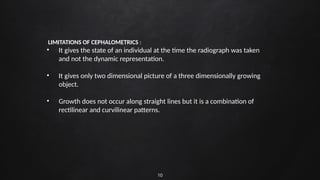 10
LIMITATIONS OF CEPHALOMETRICS :
• It gives the state of an individual at the time the radiograph was taken
and not the dynamic representation.
• It gives only two dimensional picture of a three dimensionally growing
object.
• Growth does not occur along straight lines but it is a combination of
rectilinear and curvilinear patterns.
 