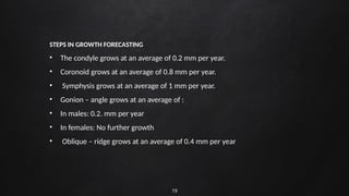 19
STEPS IN GROWTH FORECASTING
• The condyle grows at an average of 0.2 mm per year.
• Coronoid grows at an average of 0.8 mm per year.
• Symphysis grows at an average of 1 mm per year.
• Gonion – angle grows at an average of :
• In males: 0.2. mm per year
• In females: No further growth
• Oblique – ridge grows at an average of 0.4 mm per year
 