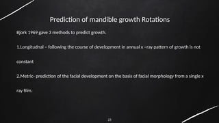 23
Prediction of mandible growth Rotations
Bjork 1969 gave 3 methods to predict growth.
1.Longitudnal – following the course of development in annual x –ray pattern of growth is not
constant
2.Metric- prediction of the facial development on the basis of facial morphology from a single x
ray film.
 