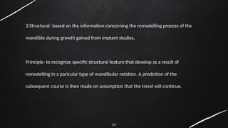 24
3.Structural- based on the information concerning the remodelling process of the
mandible during growth gained from implant studies.
Principle- to recognize specific structural feature that develop as a result of
remodelling in a paricular type of mandibular rotation. A prediction of the
subsequent course is then made on assumption that the trend will continue.
 