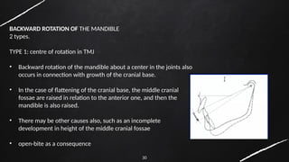 30
BACKWARD ROTATION OF THE MANDIBLE
2 types.
TYPE 1: centre of rotation in TMJ
• Backward rotation of the mandible about a center in the joints also
occurs in connection with growth of the cranial base.
• In the case of flattening of the cranial base, the middle cranial
fossae are raised in relation to the anterior one, and then the
mandible is also raised.
• There may be other causes also, such as an incomplete
development in height of the middle cranial fossae
• open-bite as a consequence
 