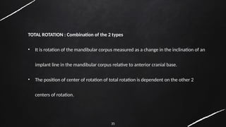 35
TOTAL ROTATION : Combination of the 2 types
• It is rotation of the mandibular corpus measured as a change in the inclination of an
implant line in the mandibular corpus relative to anterior cranial base.
• The position of center of rotation of total rotation is dependent on the other 2
centers of rotation.
 