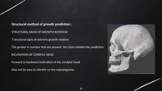 36
Structural method of growth prediction :
STRUCTURAL SIGNS OF GROWTH ROTATION
7 structural signs of extreme growth rotation
The greater in number that are present, the more reliable the prediction.
INCLINATION OF CONDYLE HEAD:
Forward or backward inclination of the condylar head
May not be easy to identify on the cephalograms.
 