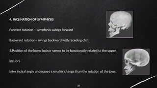 38
4. INCLINATION OF SYMPHYSIS
Forward rotation – symphysis swings forward
Backward rotation– swings backward with receding chin.
5.Position of the lower incisor seems to be functionally related to the upper
incisors
Inter incisal angle undergoes a smaller change than the rotation of the jaws.
 