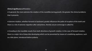 42
Clinical significance of Rotation :
• In general, the more extreme the rotation of the mandible during growth, the greater the clinical problems
that it presents.
• Extreme rotation, whether forward or backward, greatly influences the paths of eruption of the teeth and
there is a risk of extreme migration after extractions, thereby secure anchorage is called for.
• Crowding in the mandible results from both directions of growth rotation. In the case of forward rotation,
there is a major risk of deep bite developing which can be prevented by means of a stabilizing appliance, such
‐
as a bite plane, introduced before puberty
 