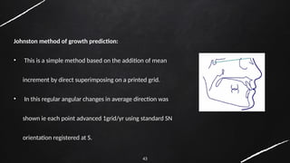 43
Johnston method of growth prediction:
• This is a simple method based on the addition of mean
increment by direct superimposing on a printed grid.
• In this regular angular changes in average direction was
shown ie each point advanced 1grid/yr using standard SN
orientation registered at S.
 