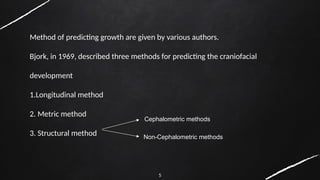 5
Method of predicting growth are given by various authors.
Bjork, in 1969, described three methods for predicting the craniofacial
development
1.Longitudinal method
2. Metric method
3. Structural method
Cephalometric methods
Non-Cephalometric methods
 