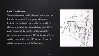 54
Facial (Depth) angle:
The angle between the facial plane (N-Pog) and the
frankfort horizontal. This angle provides some
indication of the horizontal position of the chin. It
also suggests whether a skeletal class two or three
pattern is due to the position of the mandible.
On the average, this angle is 87* (at the age of 9 yrs.)
and increases at the rate of 1* for every 3 years. In
adults, this angle is about 90* (average).
 