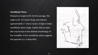 55
Mandibular Plane:
Measure an angle to FH. On the average, this
angle is 26* at 9 years of age and reduces
approximately 1* every 3 years. A high or steep
mandibular plane angle, implies that an open
bite may be due to the skeletal morphology of
the mandible. A low mandibular plane suggests
the opposite (i.e. A deep bite).
 