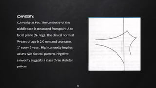 56
CONVEXITY:
Convexity at PtA: The convexity of the
middle face is measured from point A to
facial plane (N- Pog). The clinical norm at
9 years of age is 2.0 mm and decreases
1* every 5 years. High convexity implies
a class two skeletal pattern. Negative
convexity suggests a class three skeletal
pattern
 
