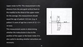 58
Upper molar to PtV: This measurement is the
distance from the pterygoid vertical (back to
the maxilla) to the distal of the upper molar.
On the average, this measurement should
equal the age of patient +3.0 mm. (e.g. A
patient 11 years of age has a norm of 11 + 3 =
14 mm).
This measurement assists in determining
whether the malocclusion is due to the
position of the upper or the lower molar. It is
also useful in deciding whether extractions are
necessary.
 