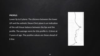 60
PROFILE:
Lower lip to E-plane: The distance between the lower
LIP and the esthetic (Nose-Chin) plane is an indication
of the soft tissue balance between the lips and the
profile. The average norm for this profile is -2.0mm at
9 years of age. The positive values are those ahead of
E-line
 