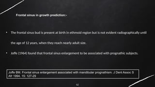 62
Frontal sinus in growth prediction:-
• The frontal sinus bud is present at birth in ethmoid region but is not evident radiographically until
the age of 12 years, when they reach nearly adult size.
• Joffe (1964) found that frontal sinus enlargement to be associated with prognathic subjects.
Joffe BM. Frontal sinus enlargement associated with mandibular prognathism. J Dent Assoc S
Afr 1994. 15: 127-29
 