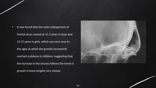 63
• It was found that the main enlargement of
frontal sinus ceased at 15.5 years in boys and
13.75 years in girls, which was very near to
the ages at which the growth increments
reached a plateau in children, suggesting that
the increase in the sinuses follows the trend in
growth in bone lengths very closely.
 