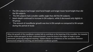 67
When the growth of the mandibular condyle fails to contribute to the lowering of the mandible, the masseter
and the medial pterygoid, by their continued growth, cause the bone in the region of angle to grow
downward, producing antegonial notching.” explains Becker et al.Inference on the association between
pronounced antegonial notching and diminished mandibular growth.
• The DN subjects had longer total facial height and longer lower facial height than did
the SN subjects.
• The DN subjects had a smaller saddle angle than did the SN subjects.
• Notch depth continued to increase in DN subjects, while it decreased only slightly in
SN group.
• The amount of mandibular growth was less in DN sample as compared to SN sample
during the period of study
 