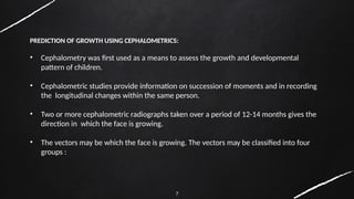 7
PREDICTION OF GROWTH USING CEPHALOMETRICS:
• Cephalometry was first used as a means to assess the growth and developmental
pattern of children.
• Cephalometric studies provide information on succession of moments and in recording
the longitudinal changes within the same person.
• Two or more cephalometric radiographs taken over a period of 12-14 months gives the
direction in which the face is growing.
• The vectors may be which the face is growing. The vectors may be classified into four
groups :
 