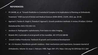 70
REFERENCES:
• PV SAMIR, et. al. “Growth Prediction in Craniofacial Complex & Its Implications in Planning an Orthodontic
Treatment.” IOSR Journal of Dental and Medical Sciences (IOSR-JDMS), 21(09), 2022, pp. 20-30.
• Agarwal V, Tandon R, Singh K, Chandra P, Agarwal S. Growth prediction methods: A review. IP Indian J Orthod
Dentofacial Res 2021;7(2):106-113.
• Jacobson A. Radiographic cephalometry, from basics to video imaging.
• Ricketts RM. A principle of arcial growth of the mandible. AO 1972;42:368-86
• Growth Sridhar Premkumar, Textbook Of growth and Craniofacial Development
• W. J. B. Houston, Mandibular growth rotations—their mechanisms and importance, European Journal of
Orthodontics, Volume 10, Issue 1, February 1988, Pages 369–373, https://doi.org/10.1093/ejo/10.1.369.
 