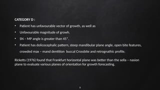 9
CATEGORY D :
• Patient has unfavourable vector of growth, as well as
• Unfavourable magnitude of growh.
• SN – MP angle is greater than 45*.
• Patient has dolicocephalic pattern, steep mandibular plane angle, open bite features,
crowded max – mand dentition buccal Crossbite and retrognathic profile.
Ricketts (1976) found that Frankfurt horizontal plane was better than the sella – nasion
plane to evaluate various planes of orientation for growth forecasting.
 