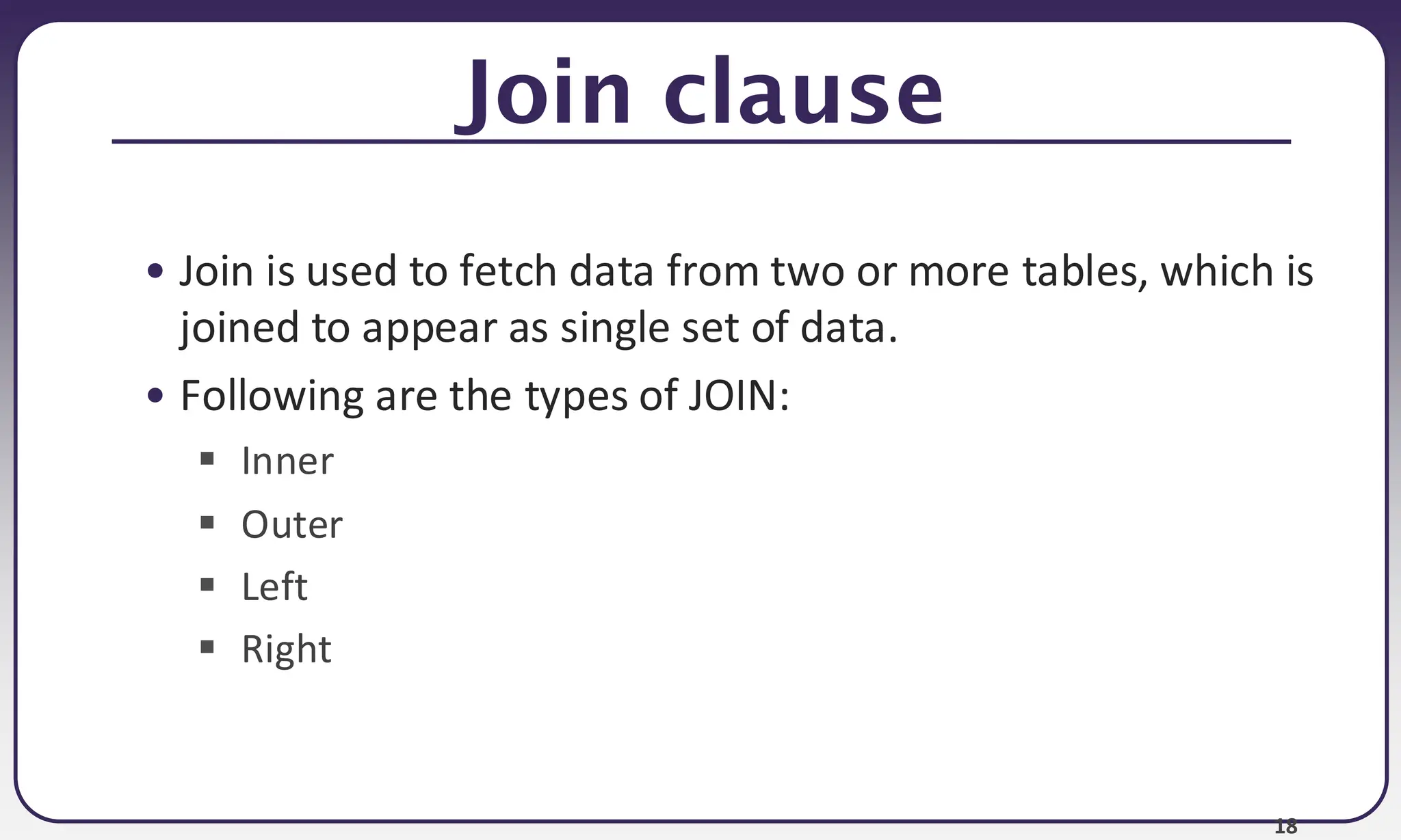 18 Join clause • Join is used to fetch data from two or more tables, which is joined to appear as single set of data. • Following are the types of JOIN: ▪ Inner ▪ Outer ▪ Left ▪ Right 