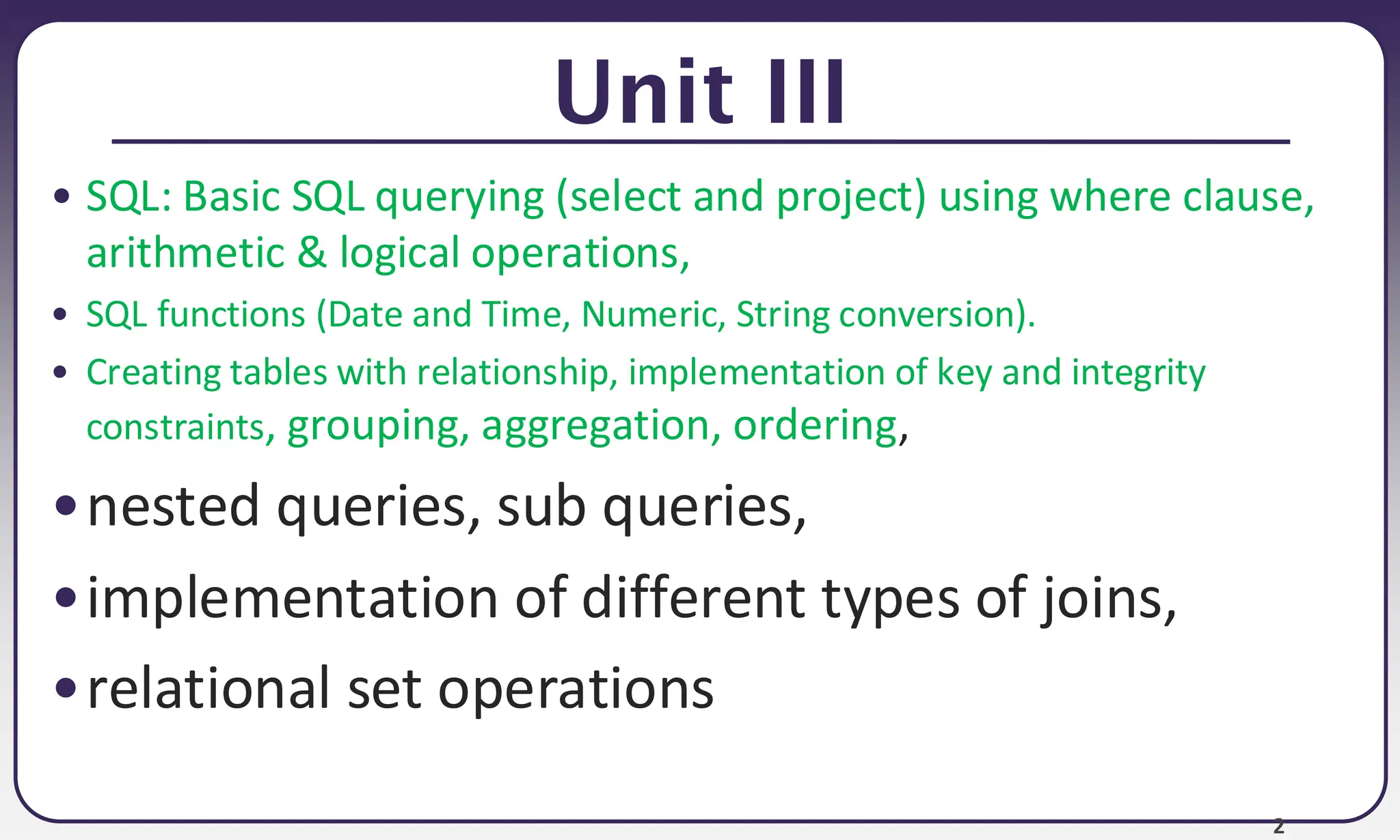 2 Unit III • SQL: Basic SQL querying (select and project) using where clause, arithmetic & logical operations, • SQL functions (Date and Time, Numeric, String conversion). • Creating tables with relationship, implementation of key and integrity constraints, grouping, aggregation, ordering, •nested queries, sub queries, •implementation of different types of joins, •relational set operations 
