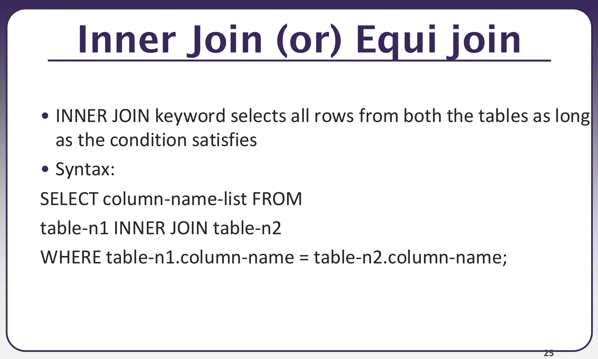25 Inner Join (or) Equi join • INNER JOIN keyword selects all rows from both the tables as long as the condition satisfies • Syntax: SELECT column-name-list FROM table-n1 INNER JOIN table-n2 WHERE table-n1.column-name = table-n2.column-name; 