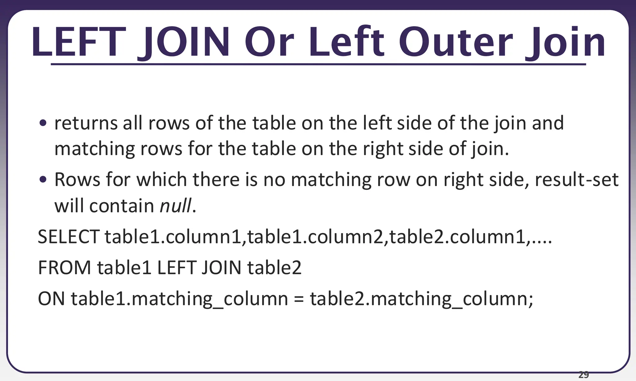 29 LEFT JOIN Or Left Outer Join • returns all rows of the table on the left side of the join and matching rows for the table on the right side of join. • Rows for which there is no matching row on right side, result-set will contain null. SELECT table1.column1,table1.column2,table2.column1,.... FROM table1 LEFT JOIN table2 ON table1.matching_column = table2.matching_column; 