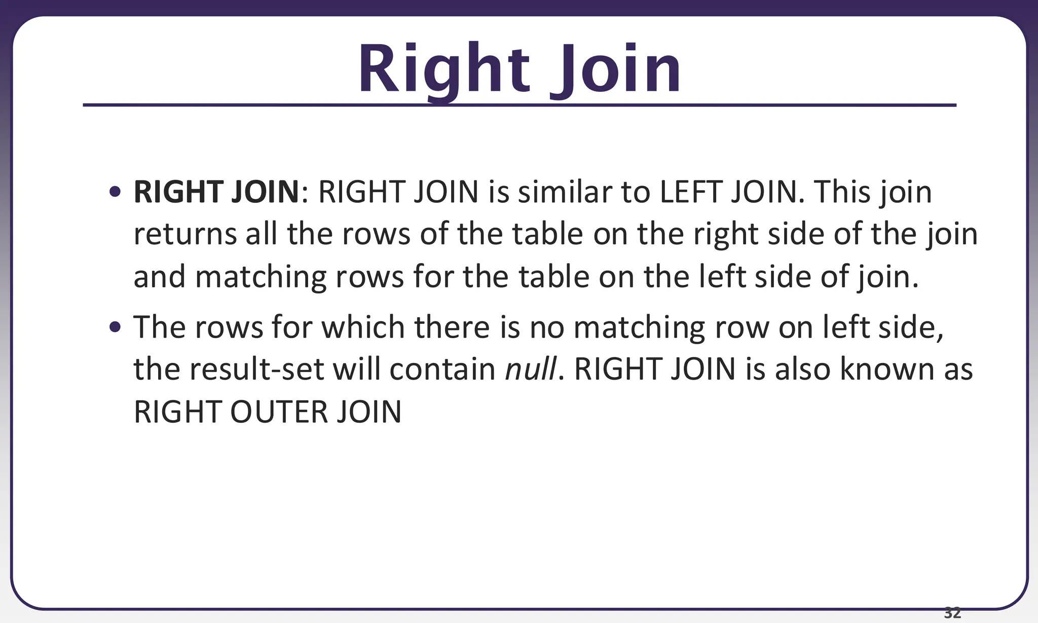 32 Right Join • RIGHT JOIN: RIGHT JOIN is similar to LEFT JOIN. This join returns all the rows of the table on the right side of the join and matching rows for the table on the left side of join. • The rows for which there is no matching row on left side, the result-set will contain null. RIGHT JOIN is also known as RIGHT OUTER JOIN 
