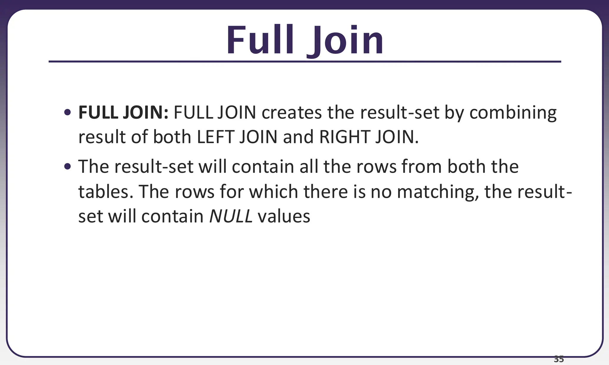 35 Full Join • FULL JOIN: FULL JOIN creates the result-set by combining result of both LEFT JOIN and RIGHT JOIN. • The result-set will contain all the rows from both the tables. The rows for which there is no matching, the result- set will contain NULL values 