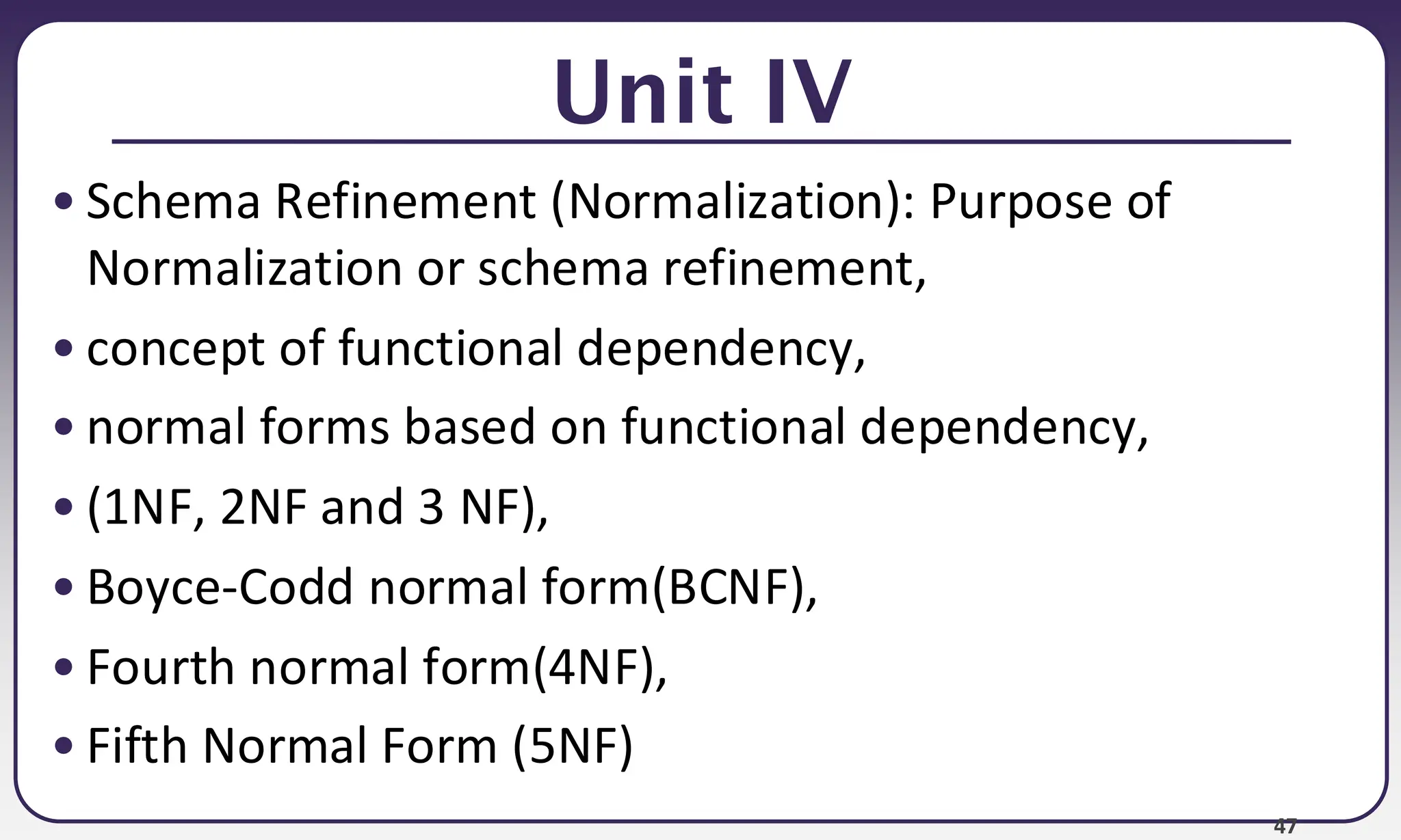 47 Unit IV • Schema Refinement (Normalization): Purpose of Normalization or schema refinement, • concept of functional dependency, • normal forms based on functional dependency, • (1NF, 2NF and 3 NF), • Boyce-Codd normal form(BCNF), • Fourth normal form(4NF), • Fifth Normal Form (5NF) 
