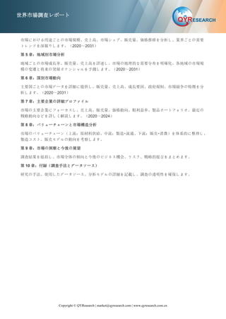 Copyright © QYResearch | market@qyresearch.com | www.qyresearch.com.cn
世界市場調査レポート
市場における用途ごとの市場規模、売上高、市場シェア、販売量、価格推移を分析し、業界ごとの需要
トレンドを深掘りします。（2020～2031）
第 5 章：地域別市場分析
地域ごとの市場成長率、販売量、売上高を詳述し、市場の地理的な需要分布を明確化。各地域の市場規
模の変遷と将来の発展ポテンシャルを予測します。（2020～2031）
第 6 章：国別市場動向
主要国ごとの市場データを詳細に提供し、販売量、売上高、成長要因、政府規制、市場競争の特徴を分
析します。（2020～2031）
第 7 章：主要企業の詳細プロファイル
市場の主要企業にフォーカスし、売上高、販売量、価格動向、粗利益率、製品ポートフォリオ、最近の
戦略動向などを詳しく解説します。（2020～2024）
第 8 章：バリューチェーンと市場構造分析
市場のバリューチェーン（上流：原材料供給、中流：製造・流通、下流：販売・消費）を体系的に整理し、
製造コスト、販売モデルの動向を考察します。
第 9 章：市場の洞察と今後の展望
調査結果を総括し、市場全体の傾向と今後のビジネス機会、リスク、戦略的提言をまとめます。
第 10 章：付録（調査手法とデータソース）
研究の手法、使用したデータソース、分析モデルの詳細を記載し、調査の透明性を確保します。
 