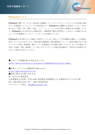 Copyright © QYResearch | market@qyresearch.com | www.qyresearch.com.cn
世界市場調査レポート
QYResearch について
QYResearch（QY リサーチ）は、高品質の市場調査レポートとコンサルティングサービスをお客様に提供
する、市場調査とコンサルティングの専門会社です。QYResearch は 2007 年に米国カリフォルニア州に
設立され、米国、日本、韓国、中国、ドイツ、インド、スイスなど世界中に複数の支社を展開していま
す。QYResearch には 17 年以上の経験を持ち、経験豊富で優秀な専門家チームがおり、お客様にあらゆ
るレベルの市場調査とコンサルティングサービスを提供しています。
QYResearch は各分野において精通した専門アナリストが、特定テーマの市場動向を調査し、その結果を
基本レポートにまとめています。世界市場の詳細情報、国別・地域別のトレンド、将来予測を中心に主要
プレイヤーの分析、技術動向、製品ジェア、産業構造などを詳細に説明しています。また、5 カ国語（日
本語、中国語、英語、韓国語、ドイツ語）のウェブサイトと柔軟な決済通貨で、世界中のお客様のさま
ざまなご要望にお応えしています。
■レポートの詳細内容・お申込みはこちら
https://www.qyresearch.co.jp/reports/1156700/hyperspectral-camera
■世界トップレベルの調査会社 QYResearch
https://www.qyresearch.co.jp
■本件に関するお問い合わせ先
QY Research 株式会社
日本現地法人の住所：〒104-0061 東京都中央区銀座 6-13-16 銀座 Wall ビル UCF５階
TEL：050-5893-6232（JP）；0081-5058936232
マーケティング担当 japan@qyresearch.com
 